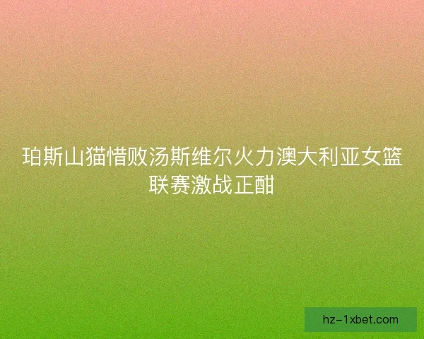 珀斯山猫惜败汤斯维尔火力澳大利亚女篮联赛激战正酣