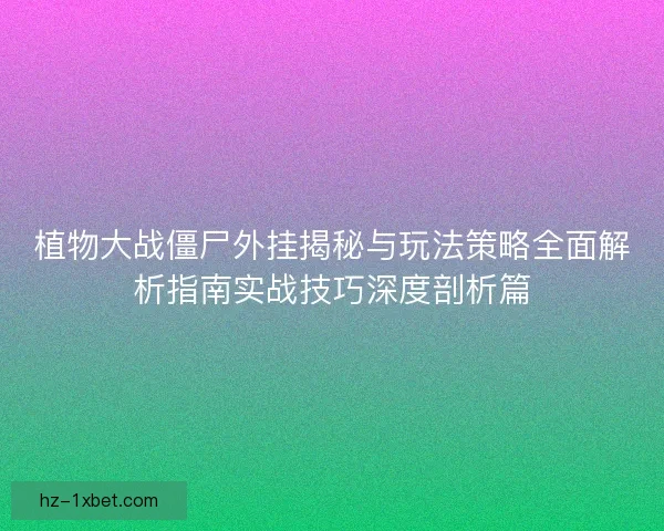 植物大战僵尸外挂揭秘与玩法策略全面解析指南实战技巧深度剖析篇