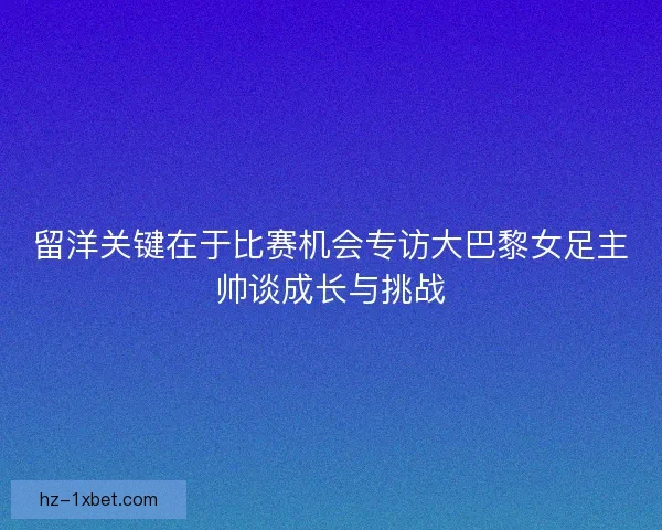 留洋关键在于比赛机会专访大巴黎女足主帅谈成长与挑战